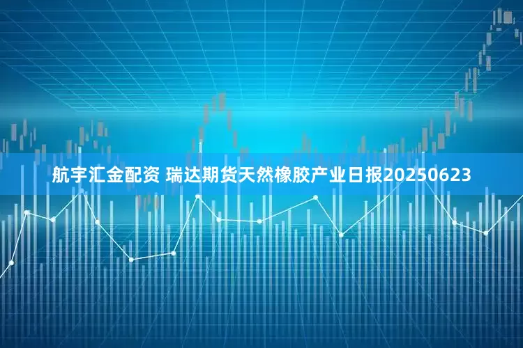 航宇汇金配资 瑞达期货天然橡胶产业日报20250623