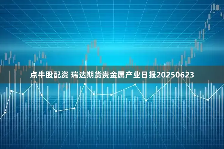 点牛股配资 瑞达期货贵金属产业日报20250623